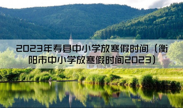 2023年寿县中小学放寒假时间（衡阳市中小学放寒假时间2023）