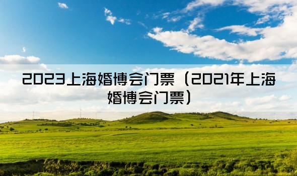 2023上海婚博会门票（2021年上海婚博会门票）