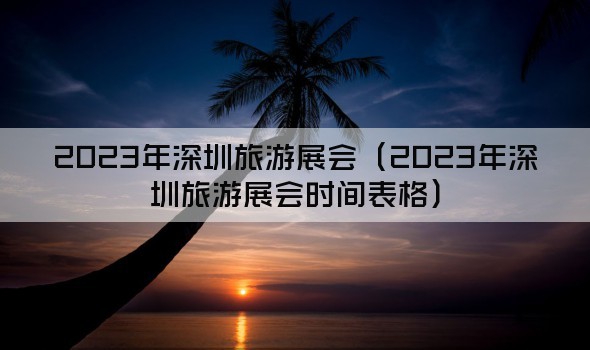 2023年深圳旅游展会（2023年深圳旅游展会时间表格）