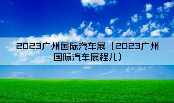 2023广州国际汽车展（2023广州国际汽车展程儿）