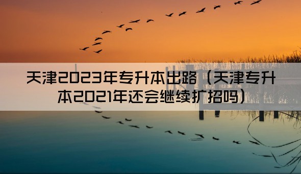 天津2023年专升本出路（天津专升本2021年还会继续扩招吗）